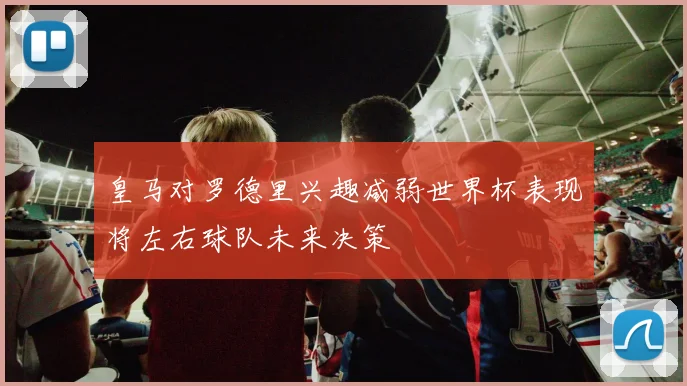 皇马对罗德里兴趣减弱世界杯表现将左右球队未来决策