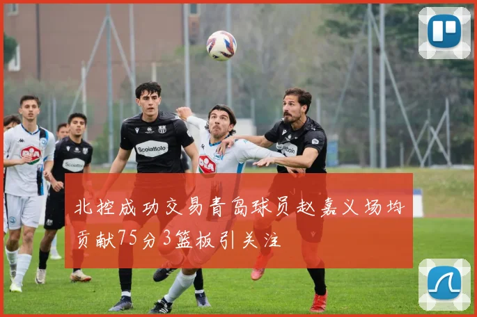 北控成功交易青岛球员赵嘉义场均贡献75分3篮板引关注