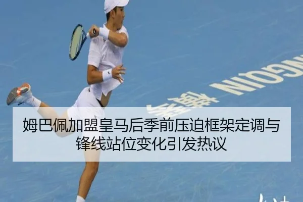 姆巴佩加盟皇马后季前压迫框架定调与锋线站位变化引发热议