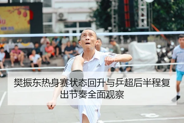 樊振东热身赛状态回升与乒超后半程复出节奏全面观察